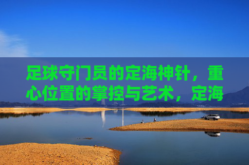 足球守门员的定海神针，重心位置的掌控与艺术，定海神针，守门员重心位置的艺术掌控