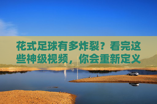花式足球有多炸裂？看完这些神级视频，你会重新定义厉害！花式足球神级炸裂！看完视频重新定义厉害！