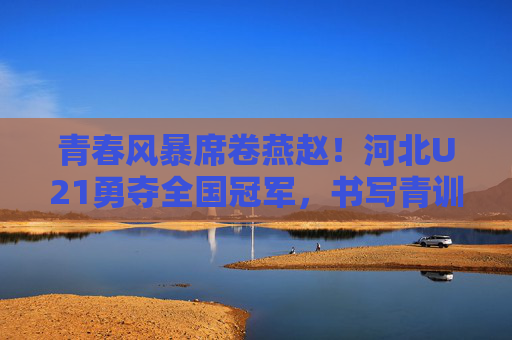 青春风暴席卷燕赵！河北U21勇夺全国冠军，书写青训新篇章，青春风暴！河北U21勇夺全国冠军，书写青训新篇章