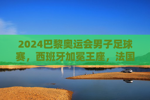 2024巴黎奥运会男子足球赛,西班牙加冕王座,法国主场饮恨