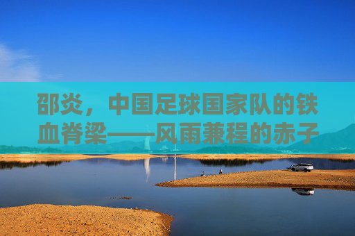 邵炎,中国足球国家队的铁血脊梁——风雨兼程的赤子坚守,邵炎,中国足球铁血脊梁的赤子坚守