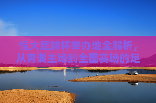恒大足球杯举办地全解析，从青训主场到全国赛场的足迹，恒大足球杯举办地全解析，从青训主场到全国赛场的足迹