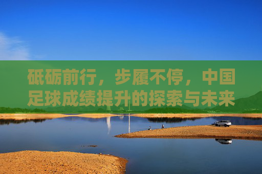 砥砺前行,步履不停,中国足球成绩提升的探索与未来,砥砺前行,步履不停,中国足球成绩提升的探索与未来
