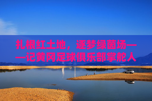 扎根红土地,逐梦绿茵场——记黄冈足球俱乐部掌舵人谢志勇,扎根红土地,逐梦绿茵场——黄冈足球掌舵人谢志勇