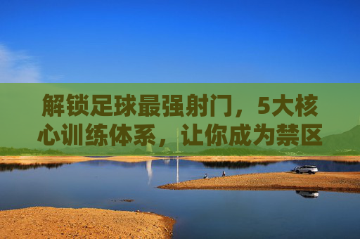 解锁足球最强射门,5大核心训练体系,让你成为禁区终结者,5大核心训练体系,解锁禁区终结者最强射门