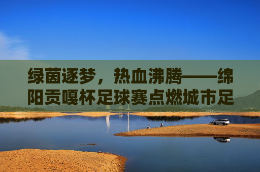 绿茵逐梦，热血沸腾——绵阳贡嘎杯足球赛点燃城市足球激情，绵阳贡嘎杯，绿茵逐梦点燃城市激情