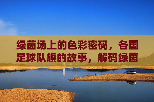 绿茵场上的色彩密码，各国足球队旗的故事，解码绿茵场，各国足球队旗的色彩故事