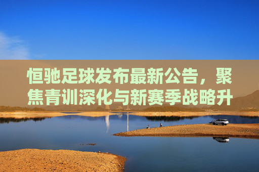恒驰足球发布最新公告,聚焦青训深化与新赛季战略升级,构建可持续发展足球生态,恒驰足球深化青训与战略升级 构建可持续发展足球生态