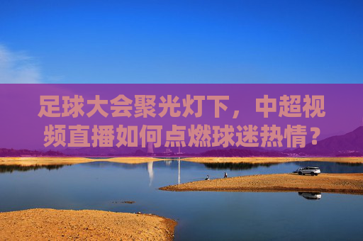 足球大会聚光灯下,中超视频直播如何点燃球迷热情?足球大会聚光灯,中超视频直播点燃球迷热情