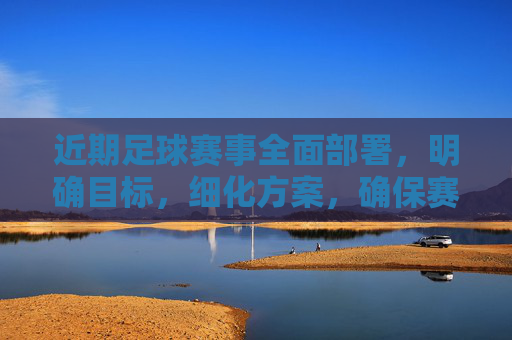 近期足球赛事全面部署，明确目标，细化方案，确保赛事顺利推进，足球赛事全面部署 细化方案确保顺利推进