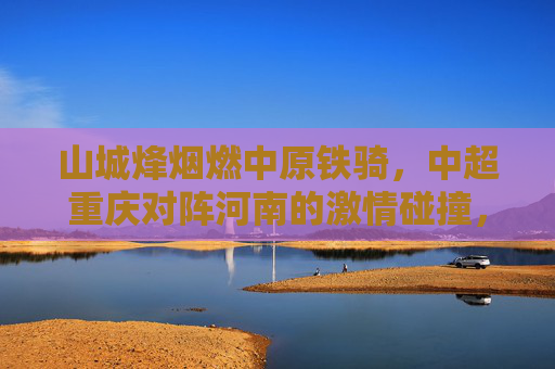 山城烽烟燃中原铁骑,中超重庆对阵河南的激情碰撞,山城烽烟战中原铁骑
