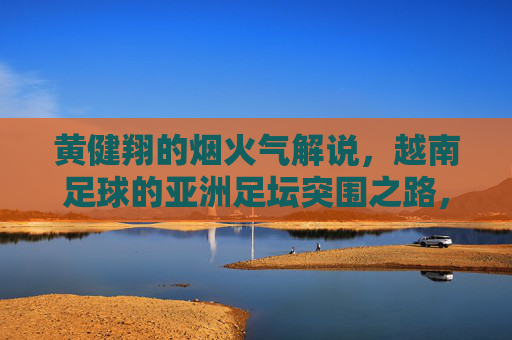 黄健翔的烟火气解说,越南足球的亚洲足坛突围之路,黄健翔烟火气解说,越南足球的亚洲突围路