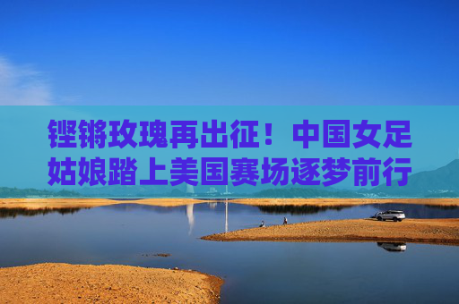 铿锵玫瑰再出征！中国女足姑娘踏上美国赛场逐梦前行，铿锵玫瑰再出征 美国赛场逐梦行