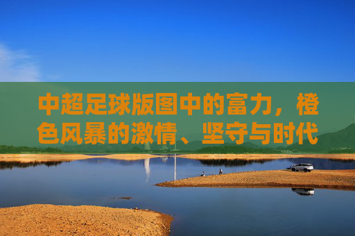 中超足球版图中的富力，橙色风暴的激情、坚守与时代回响，富力橙色风暴，中超激情坚守与时代回响