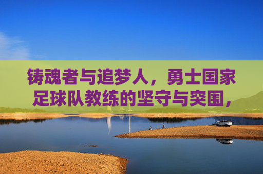 铸魂者与追梦人,勇士国家足球队教练的坚守与突围,铸魂者与追梦人,勇士国家足球队教练的坚守与突围