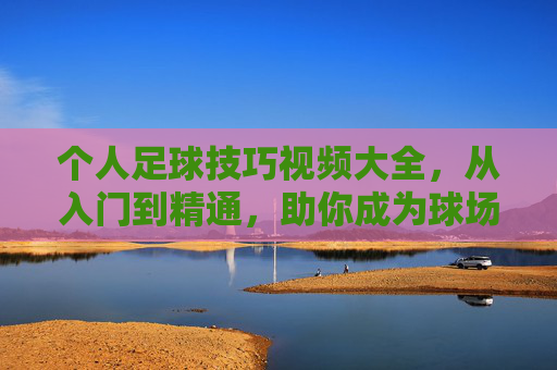 个人足球技巧视频大全，从入门到精通，助你成为球场焦点！个人足球技巧，从入门到精通，助你成为球场焦点