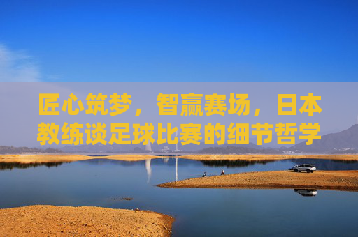 匠心筑梦,智赢赛场,日本教练谈足球比赛的细节哲学与长远之道,匠心筑梦,智赢赛场,日本教练的足球细节哲学与长远之道