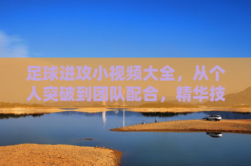 足球进攻小视频大全,从个人突破到团队配合,精华技巧全解锁,足球进攻技巧全解锁,个人突破到团队配合小视频大全