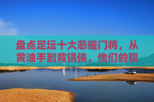 盘点足坛十大悲催门将,从黄油手到背锅侠,他们的眼泪谁来擦?足坛十大悲催门将,黄油手背锅侠,眼泪谁来擦?