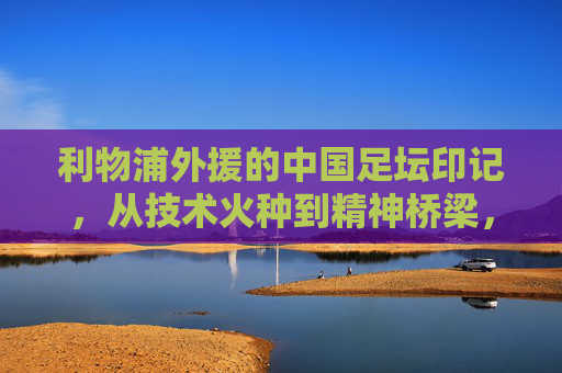 利物浦外援的中国足坛印记,从技术火种到精神桥梁,利物浦外援的中国足坛印记,技术火种与精神桥梁
