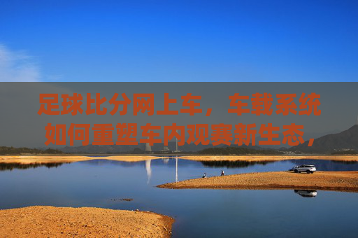 足球比分网上车,车载系统如何重塑车内观赛新生态,足球比分网上车,车载系统重塑车内观赛新生态