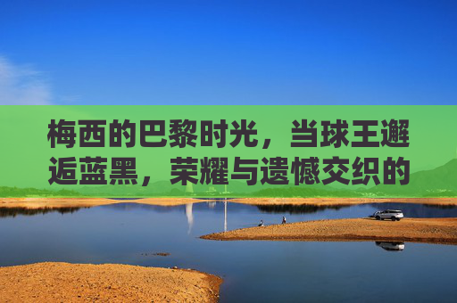 梅西的巴黎时光，当球王邂逅蓝黑，荣耀与遗憾交织的篇章，梅西巴黎时光，球王蓝黑间的荣耀与遗憾