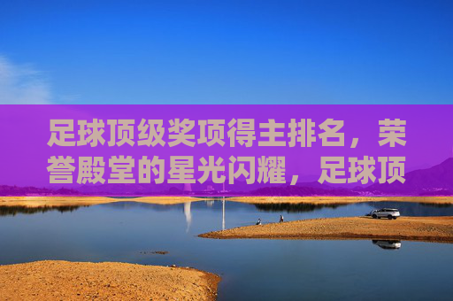 足球顶级奖项得主排名，荣誉殿堂的星光闪耀，足球顶级奖项得主排名，荣誉殿堂星光闪耀