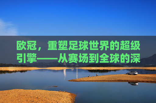 欧冠，重塑足球世界的超级引擎——从赛场到全球的深远影响，欧冠，重塑足球世界的超级引擎