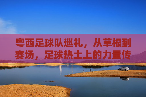 粤西足球队巡礼，从草根到赛场，足球热土上的力量传承，粤西足球队巡礼，草根赛场上的力量传承