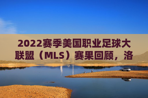 2022赛季美国职业足球大联盟（MLS）赛果回顾，洛杉矶FC登顶，群星闪耀铸经典，2022赛季MLS落幕，洛杉矶FC登顶，群星闪耀铸经典