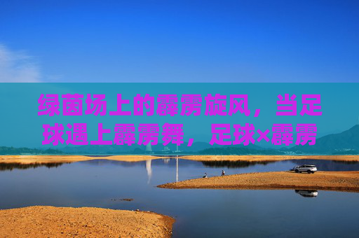 绿茵场上的霹雳旋风,当足球遇上霹雳舞,足球×霹雳舞,绿茵霹雳旋风