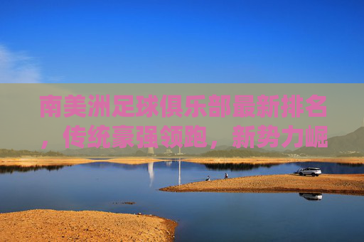 南美洲足球俱乐部最新排名，传统豪强领跑，新势力崛起引关注，南美洲足球俱乐部最新排名，传统豪强领跑，新势力崛起