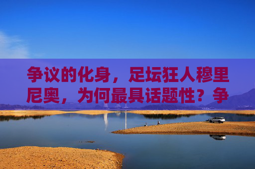 争议的化身，足坛狂人穆里尼奥，为何最具话题性？争议狂人穆里尼奥，足坛最具话题性的化身
