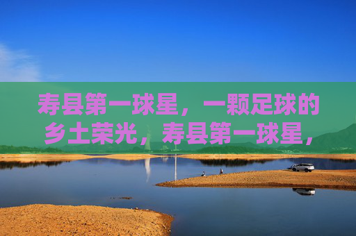 寿县第一球星,一颗足球的乡土荣光,寿县第一球星,乡土足球荣光