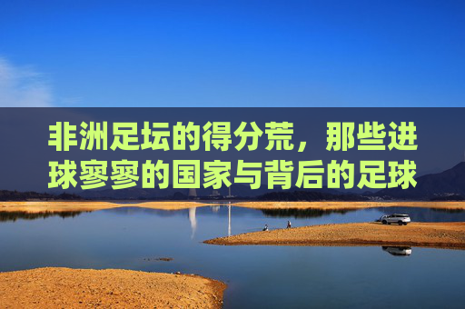 非洲足坛的得分荒,那些进球寥寥的国家与背后的足球困境,非洲足坛得分荒,进球寥寥背后的足球困境