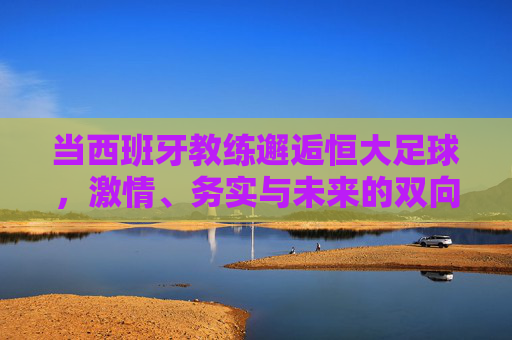 当西班牙教练邂逅恒大足球，激情、务实与未来的双向奔赴，西班牙教练邂逅恒大足球，激情务实的双向奔赴