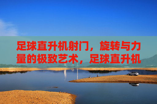 足球直升机射门,旋转与力量的极致艺术,足球直升机射门,旋转与力量的极致艺术