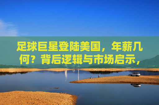 足球巨星登陆美国,年薪几何?背后逻辑与市场启示,足球巨星登陆美国,年薪之谜与市场启示