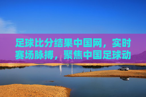 足球比分结果中国网,实时赛场脉搏,聚焦中国足球动态,中国网实时赛场脉搏,聚焦足球比分与中国动态