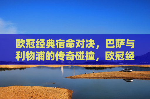 欧冠经典宿命对决，巴萨与利物浦的传奇碰撞，欧冠经典宿命对决，巴萨与利物浦的传奇碰撞