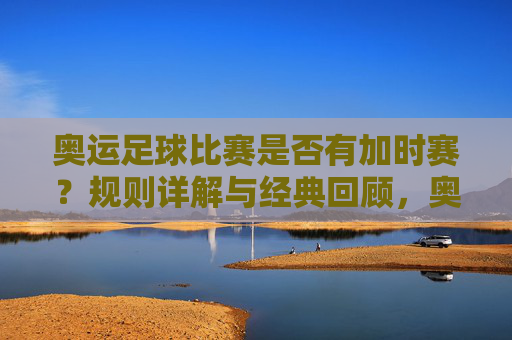 奥运足球比赛是否有加时赛？规则详解与经典回顾，奥运足球加时赛规则详解与经典回顾