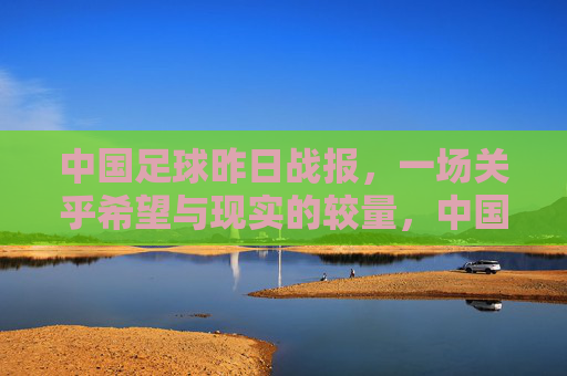 中国足球昨日战报,一场关乎希望与现实的较量,中国足球昨日战报,希望与现实的较量