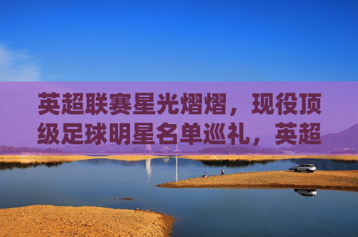 英超联赛星光熠熠，现役顶级足球明星名单巡礼，英超现役顶级球星名单巡礼