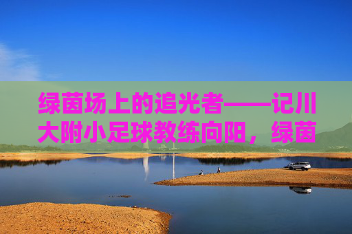 绿茵场上的追光者——记川大附小足球教练向阳,绿茵追光者,川大附小教练向阳