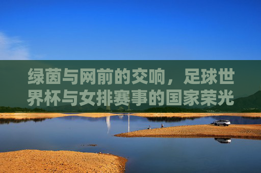 绿茵与网前的交响,足球世界杯与女排赛事的国家荣光,绿茵网前同奏国家荣光