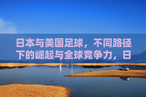 日本与美国足球,不同路径下的崛起与全球竞争力,日美足球,不同路径下的崛起与全球竞争力