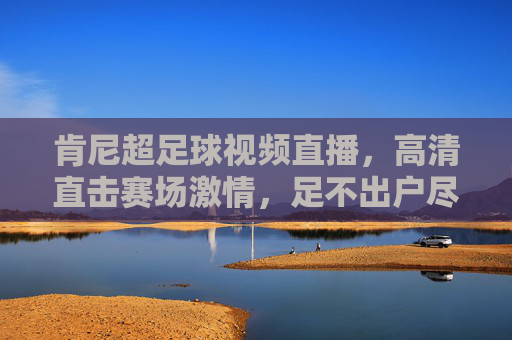 肯尼超足球视频直播，高清直击赛场激情，足不出户尽享足球盛宴，肯尼超足球直播，高清直击赛场激情，足不出户尽享足球盛宴