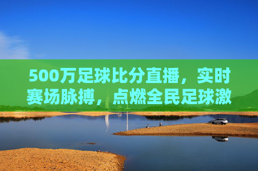 500万足球比分直播,实时赛场脉搏,点燃全民足球激情,500万足球比分直播,实时赛场脉搏,点燃全民足球激情