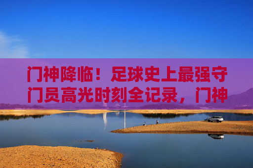 门神降临！足球史上最强守门员高光时刻全记录，门神降临！足球史上最强守门员高光时刻全记录