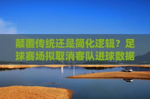 颠覆传统还是简化逻辑?足球赛场拟取消客队进球数据引争议,足球赛场拟取消客队进球数据引争议